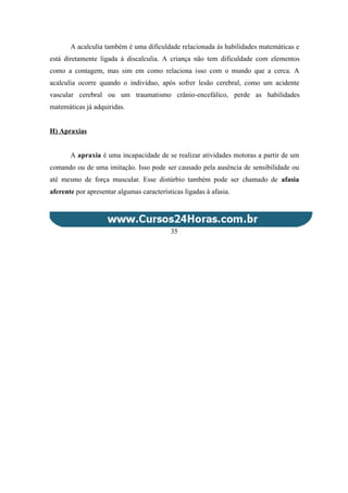 A acalculia também é uma dificuldade relacionada às habilidades matemáticas e
está diretamente ligada à discalculia. A criança não tem dificuldade com elementos
como a contagem, mas sim em como relaciona isso com o mundo que a cerca. A
acalculia ocorre quando o indivíduo, após sofrer lesão cerebral, como um acidente
vascular cerebral ou um traumatismo crânio-encefálico, perde as habilidades
matemáticas já adquiridas.
H) Apraxias
A apraxia é uma incapacidade de se realizar atividades motoras a partir de um
comando ou de uma imitação. Isso pode ser causado pela ausência de sensibilidade ou
até mesmo de força muscular. Esse distúrbio também pode ser chamado de afasia
aferente por apresentar algumas características ligadas à afasia.
35
 