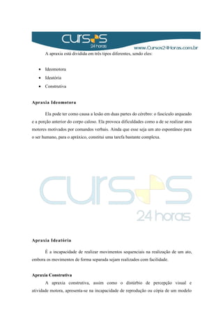 A apraxia está dividida em três tipos diferentes, sendo eles:
• Ideomotora
• Ideatória
• Construtiva
Apraxia Ideomotora
Ela pode ter como causa a lesão em duas partes do cérebro: o fascículo arqueado
e a porção anterior do corpo caloso. Ela provoca dificuldades como a de se realizar atos
motores motivados por comandos verbais. Ainda que esse seja um ato espontâneo para
o ser humano, para o apráxico, constitui uma tarefa bastante complexa.
Apraxia Ideatória
É a incapacidade de realizar movimentos sequenciais na realização de um ato,
embora os movimentos de forma separada sejam realizados com facilidade.
Apraxia Construtiva
A apraxia construtiva, assim como o distúrbio de percepção visual e
atividade motora, apresenta-se na incapacidade de reprodução ou cópia de um modelo
 
