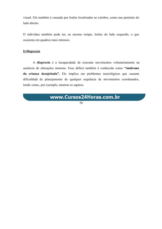visual. Ela também é causada por lesões localizadas no cérebro, como nas parietais do
lado direito.
O indivíduo também pode ter, ao mesmo tempo, lesões do lado esquerdo, o que
ocasiona em quadros mais intensos.
I) Dispraxia
A dispraxia é a incapacidade de executar movimentos voluntariamente na
ausência de alterações motoras. Esse déficit também é conhecido como “síndrome
da criança desajeitada”. Ele implica em problemas neurológicos que causam
dificuldade de planejamento de qualquer sequência de movimentos coordenados,
tendo como, por exemplo, amarrar os sapatos.
36
 