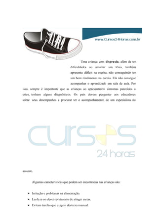 Uma criança com dispraxia, além de ter
dificuldades ao amarrar um tênis, também
apresenta déficit na escrita, não conseguindo ter
um bom rendimento na escola. Ela não consegue
acompanhar o aprendizado em sala de aula. Por
isso, sempre é importante que as crianças ao apresentarem sintomas parecidos a
estes, tenham alguns diagnósticos. Os pais devem perguntar aos educadores
sobre seus desempenhos e procurar ter o acompanhamento de um especialista no
assunto.
Algumas características que podem ser encontradas nas crianças são:
 Irritação e problemas na alimentação.
 Lerdeza no desenvolvimento de atingir metas.
 Evitam tarefas que exigem destreza manual.
 