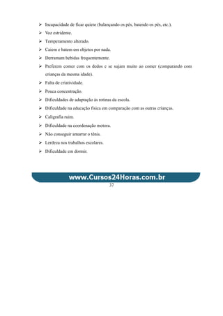  Incapacidade de ficar quieto (balançando os pés, batendo os pés, etc.).
 Voz estridente.
 Temperamento alterado.
 Caiem e batem em objetos por nada.
 Derramam bebidas frequentemente.
 Preferem comer com os dedos e se sujam muito ao comer (comparando com
crianças da mesma idade).
 Falta de criatividade.
 Pouca concentração.
 Dificuldades de adaptação às rotinas da escola.
 Dificuldade na educação física em comparação com as outras crianças.
 Caligrafia ruim.
 Dificuldade na coordenação motora.
 Não conseguir amarrar o tênis.
 Lerdeza nos trabalhos escolares.
 Dificuldade em dormir.
37
 