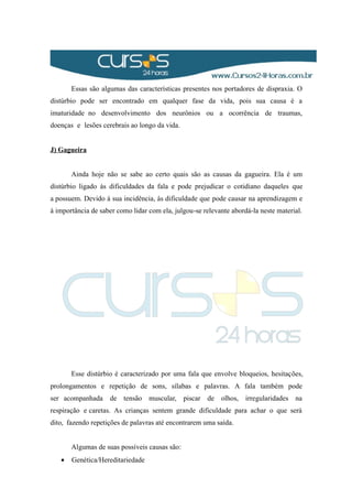 Essas são algumas das características presentes nos portadores de dispraxia. O
distúrbio pode ser encontrado em qualquer fase da vida, pois sua causa é a
imaturidade no desenvolvimento dos neurônios ou a ocorrência de traumas,
doenças e lesões cerebrais ao longo da vida.
J) Gagueira
Ainda hoje não se sabe ao certo quais são as causas da gagueira. Ela é um
distúrbio ligado às dificuldades da fala e pode prejudicar o cotidiano daqueles que
a possuem. Devido à sua incidência, ás dificuldade que pode causar na aprendizagem e
à importância de saber como lidar com ela, julgou-se relevante abordá-la neste material.
Esse distúrbio é caracterizado por uma fala que envolve bloqueios, hesitações,
prolongamentos e repetição de sons, sílabas e palavras. A fala também pode
ser acompanhada de tensão muscular, piscar de olhos, irregularidades na
respiração e caretas. As crianças sentem grande dificuldade para achar o que será
dito, fazendo repetições de palavras até encontrarem uma saída.
Algumas de suas possíveis causas são:
• Genética/Hereditariedade
 