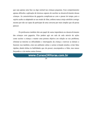 que seja apenas uma fase ou algo normal nas crianças pequenas. Esse comportamento
apenas dificulta a aplicação de técnicas capazes de auxiliar no desenvolvimento dessas
crianças. As características da gagueira complicam-se com o passar do tempo, pois o
sujeito acaba se adaptando ao seu modo de falar, embora nunca esteja satisfeito consigo
mesmo por não ser capaz de participar de uma conversa por mais simples que ela possa
parecer.
Os professores também têm um papel de suma importância no desenvolvimento
das crianças com gagueira. Eles podem agir em sala de aula através de ações
como aceitar a criança e manter uma postura objetiva em relação ao seu problema;
eliminar ao máximo as dificuldades e interrupções da criança e motivar as demais a
fazerem isso também; criar um ambiente calmo e sereno evitando tensões; evitar falas
rápidas; dando ênfase às habilidades que ela possui; encorajando-a a falar, mas nunca
forçando-a e de muitas outras formas.
39
 