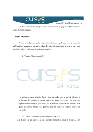 Existem determinadas terapias usadas no tratamento da gagueira. Algumas delas
estão dispostas a seguir.
Terapias da gagueira
A terapia é algo que ajuda o paciente a diminuir aquilo em que ele apresenta
dificuldades, no caso da gagueira, a fala. Existem diversos tipos de terapia para este
distúrbio. Abaixo estão descritas algumas técnicas:
 Técnica “Sombreananto”:
Na aplicação desta técnica, faz-se uma gravação com a voz de alguém e
o detentor de gagueira a escuta através de fones de ouvido. Ele tem que
repetir imediatamente o que escuta em voz baixa, de modo que escuta e fala
quase ao mesmo tempo. Isso permite que ele alcance a fluência através da
repetição.
 Técnica “Feedback auditivo retardado” (FAR):
Essa técnica se dá através de um gravador magnético onde é possível, com
 