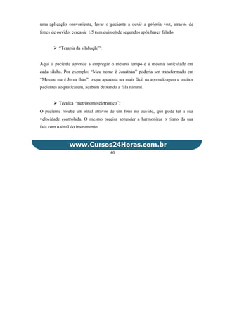 uma aplicação conveniente, levar o paciente a ouvir a própria voz, através de
fones de ouvido, cerca de 1/5 (um quinto) de segundos após haver falado.
 “Terapia da silabação”:
Aqui o paciente aprende a empregar o mesmo tempo e a mesma tonicidade em
cada sílaba. Por exemplo: “Meu nome é Jonathan” poderia ser transformado em
“Meu no me é Jo na than”, o que aparenta ser mais fácil na aprendizagem e muitos
pacientes ao praticarem, acabam deixando a fala natural.
 Técnica “metrônomo eletrônico”:
O paciente recebe um sinal através de um fone no ouvido, que pode ter a sua
velocidade controlada. O mesmo precisa aprender a harmonizar o ritmo da sua
fala com o sinal do instrumento.
40
 