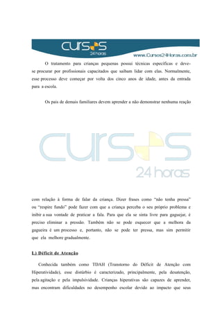 O tratamento para crianças pequenas possui técnicas específicas e deve-
se procurar por profissionais capacitados que saibam lidar com elas. Normalmente,
esse processo deve começar por volta dos cinco anos de idade, antes da entrada
para a escola.
Os pais de demais familiares devem aprender a não demonstrar nenhuma reação
com relação à forma de falar da criança. Dizer frases como “não tenha pressa”
ou “respire fundo” pode fazer com que a criança perceba o seu próprio problema e
inibir a sua vontade de praticar a fala. Para que ela se sinta livre para gaguejar, é
preciso eliminar a pressão. Também não se pode esquecer que a melhora da
gagueira é um processo e, portanto, não se pode ter pressa, mas sim permitir
que ela melhore gradualmente.
L) Déficit de Atenção
Conhecida também como TDAH (Transtorno do Déficit de Atenção com
Hiperatividade), esse distúrbio é caracterizado, principalmente, pela desatenção,
pela agitação e pela impulsividade. Crianças hiperativas são capazes de aprender,
mas encontram dificuldades no desempenho escolar devido ao impacto que seus
 