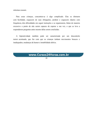 sintomas causam.
Para essas crianças, concentrar-se é algo complicado. Elas se distraem
com facilidade, esquecem de suas obrigações, perdem e esquecem objetos com
frequência, têm dificuldades em seguir instruções e se organizarem, falam de maneira
excessiva a ponto de não serem capazes de esperar a sua vez, o que as leva a
responderem perguntas antes mesmo delas serem concluídas.
A hiperatividade também pode ser caracterizada por um descontrole
motor acentuado, que faz com que as crianças tenham movimentos bruscos e
inadequados, mudanças de humor e instabilidade afetiva.
41
 