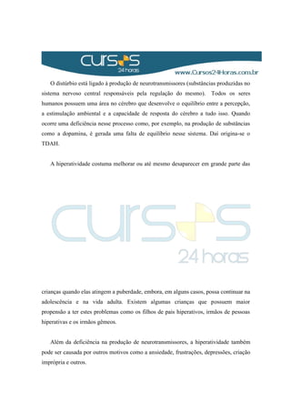 O distúrbio está ligado à produção de neurotransmissores (substâncias produzidas no
sistema nervoso central responsáveis pela regulação do mesmo). Todos os seres
humanos possuem uma área no cérebro que desenvolve o equilíbrio entre a percepção,
a estimulação ambiental e a capacidade de resposta do cérebro a tudo isso. Quando
ocorre uma deficiência nesse processo como, por exemplo, na produção de substâncias
como a dopamina, é gerada uma falta de equilíbrio nesse sistema. Daí origina-se o
TDAH.
A hiperatividade costuma melhorar ou até mesmo desaparecer em grande parte das
crianças quando elas atingem a puberdade, embora, em alguns casos, possa continuar na
adolescência e na vida adulta. Existem algumas crianças que possuem maior
propensão a ter estes problemas como os filhos de pais hiperativos, irmãos de pessoas
hiperativas e os irmãos gêmeos.
Além da deficiência na produção de neurotransmissores, a hiperatividade também
pode ser causada por outros motivos como a ansiedade, frustrações, depressões, criação
imprópria e outros.
 