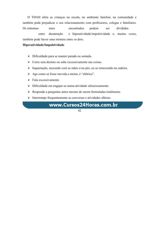 O TDAH afeta as crianças na escola, no ambiente familiar, na comunidade e
também pode prejudicar o seu relacionamento com professores, colegas e familiares.
Os sintomas mais encontrados podem ser divididos
entre desatenção e hiperatividade/impulsividade e, muitas vezes,
também pode haver uma mistura entre os dois.
Hiperatividade/Impulsividade
 Dificuldade para se manter parada ou sentada.
 Corre sem destino ou sobe excessivamente nas coisas.
 Inquietação, mexendo com as mãos e/ou pés, ou se remexendo na cadeira.
 Age como se fosse movida a motor, é “elétrica”.
 Fala excessivamente.
 Dificuldade em engajar-se numa atividade silenciosamente.
 Responde a perguntas antes mesmo de serem formuladas totalmente.
 Interrompe frequentemente as conversas e atividades alheias.
42
 