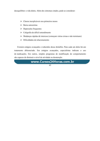 desequilibrar a vida diária. Além dos sintomas citados, pode-se considerar:
 Choros inexplicáveis nos primeiros meses
 Baixa autoestima
 Depressões frequentes
 Caligrafia de difícil entendimento
 Mudanças rápidas de interesse (começam várias coisas e não terminam)
 Dificuldades de relacionamento
Existem estágios avançados e reduzidos desse distúrbio. Para cada um deles há um
tratamento diferenciado. Em estágios avançados, especialistas indicam o uso
de medicações. Em outros, simples programas de modificação do comportamento
são capazes de diminuir o nível de atividade ou desatenção.
43
 