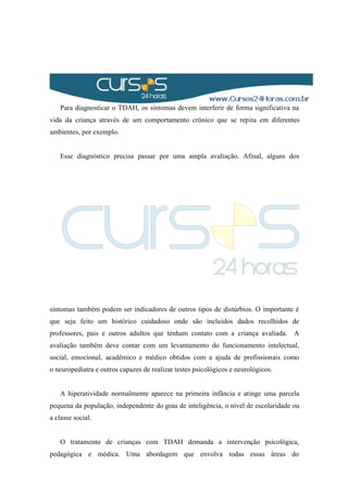 Para diagnosticar o TDAH, os sintomas devem interferir de forma significativa na
vida da criança através de um comportamento crônico que se repita em diferentes
ambientes, por exemplo.
Esse diagnóstico precisa passar por uma ampla avaliação. Afinal, alguns dos
sintomas também podem ser indicadores de outros tipos de distúrbios. O importante é
que seja feito um histórico cuidadoso onde são incluídos dados recolhidos de
professores, pais e outros adultos que tenham contato com a criança avaliada. A
avaliação também deve contar com um levantamento do funcionamento intelectual,
social, emocional, acadêmico e médico obtidos com a ajuda de profissionais como
o neuropediatra e outros capazes de realizar testes psicológicos e neurológicos.
A hiperatividade normalmente aparece na primeira infância e atinge uma parcela
pequena da população, independente do grau de inteligência, o nível de escolaridade ou
a classe social.
O tratamento de crianças com TDAH demanda a intervenção psicológica,
pedagógica e médica. Uma abordagem que envolva todas essas áreas do
 
