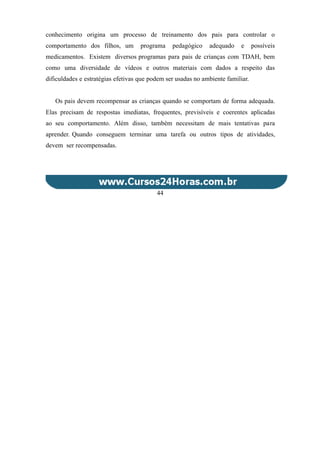 conhecimento origina um processo de treinamento dos pais para controlar o
comportamento dos filhos, um programa pedagógico adequado e possíveis
medicamentos. Existem diversos programas para pais de crianças com TDAH, bem
como uma diversidade de vídeos e outros materiais com dados a respeito das
dificuldades e estratégias efetivas que podem ser usadas no ambiente familiar.
Os pais devem recompensar as crianças quando se comportam de forma adequada.
Elas precisam de respostas imediatas, frequentes, previsíveis e coerentes aplicadas
ao seu comportamento. Além disso, também necessitam de mais tentativas para
aprender. Quando conseguem terminar uma tarefa ou outros tipos de atividades,
devem ser recompensadas.
44
 