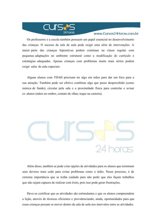 Os professores e a escola também possuem um papel essencial no desenvolvimento
das crianças. O sucesso da sala de aula pode exigir uma série de intervenções. A
maior parte das crianças hiperativas podem continuar na classe regular com
pequenas adaptações no ambiente estrutural como a modificação do currículo e
estratégias adequadas. Apenas crianças com problemas muito mais sérios podem
exigir salas de aula especiais.
Alguns alunos com TDAH precisam ter algo em mãos para dar um foco para a
sua atenção. Também pode ser efetivo combinar algo que passe despercebido (como
música de fundo), circular pela sala e a proximidade física para controlar e avisar
os alunos (mãos no ombro, contato de olhar, toque na carteira).
Além disso, também se pode criar opções de atividades para os alunos que terminam
seus deveres mais cedo para evitar problemas como o tédio. Nesse processo, é de
extrema importância que se tenha cuidado para não pedir que eles façam trabalhos
que não sejam capazes de realizar com êxito, pois isso pode gerar frustrações.
Deve-se certificar que as atividades são estimulantes e que os alunos compreendem
a lição, através de técnicas eficientes e providenciando, ainda, oportunidades para que
essas crianças possam se mover dentro da sala de aula nos intervalos entre as atividades.
 