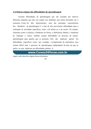 2.4 Outras origens das dificuldades de aprendizagem
Existem dificuldades de aprendizagem que são causadas por motivos
diferentes daquelas que têm sua origem nos distúrbios que foram discutidos até o
momento. Como foi dito anteriormente, uma das principais características
dos distúrbios de aprendizagem é o fato de eles provocarem dificuldades para a
realização de atividades específicas, como a de leitura ou a de escrita. No entanto,
elementos como o Autismo, a Síndrome de Down, a Deficiência Mental, a Síndrome
de Asperger e outros, também causam dificuldades no processo de ensino-
aprendizagem para aqueles que os possuem. Eles não implicam apenas em
dificuldades específicas como, por exemplo, a compreensão da matemática, mas
tornam difícil todo o processo de aprendizagem, independente da área em que se
aplica, ou seja, implicam em dificuldades globais. A
seguir, serão descritos alguns desses elementos.
45
 