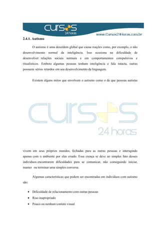 2.4.1. Autismo
O autismo é uma desordem global que causa reações como, por exemplo, o não
desenvolvimento normal da inteligência. Isso ocasiona na dificuldade de
desenvolver relações sociais normais e em comportamentos compulsivos e
ritualísticos. Embora algumas pessoas tenham inteligência e fala intacta, outras
possuem sérios retardos em seu desenvolvimento da linguagem.
Existem alguns mitos que envolvem o autismo como o de que pessoas autistas
vivem em seus próprios mundos, fechadas para as outras pessoas e interagindo
apenas com o ambiente por elas criado. Essa crença se deve ao simples fato desses
indivíduos encontrarem dificuldades para se comunicar, não conseguindo iniciar,
manter ou terminar uma simples conversa.
Algumas características que podem ser encontradas em indivíduos com autismo
são:
• Dificuldade de relacionamento com outras pessoas
• Riso inapropriado
• Pouco ou nenhum contato visual
 