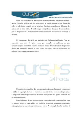 Essas são características possíveis de serem encontradas em pessoas autistas,
porém, é preciso lembrar que elas nem sempre se manifestam da mesma forma em
todos os indivíduos, podendo sofrer variações. Elas também podem ser diferentes de
acordo com a faixa etária, de onde surge a importância da ajuda de especialistas
para o diagnóstico e o aconselhamento sobre as maneiras adequadas de lidar com o
autismo.
Os exames para detectá-lo são realizados em clínicas especializadas. Pode ser
necessária uma série de testes como, por exemplo, os auditivos, os que
detectam alergias alimentares e outros essenciais para a elaboração de um diagnóstico
preciso. Os tratamentos variam de caso a caso de acordo com as necessidades de
cada um e seu respectivo quadro clínico.
Normalmente, os autistas têm uma expectativa de vida alta quando comparados
à média da população. Porém, os transtornos causados nessas pessoas estão presentes
o tempo todo e não há possibilidades de alterar esse quadro, mas apenas lidar com ele
de maneira adequada.
Esses indivíduos devem estar em contato com profissionais capazes de lidar com
os mesmos como os especialistas em pediatria, neurologia, psiquiatria, psicologia,
pedagogia, terapia ocupacional, fisioterapia e outros. A orientação familiar também é
 