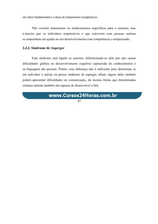 um fator fundamental e a base de tratamentos terapêuticos.
Não existem tratamentos ou medicamentos específicos para o autismo, mas
é preciso que os indivíduos responsáveis e que convivem com pessoas autistas
se emprenhem em ajudar no seu desenvolvimento com competência e compreensão.
2.4.2. Síndrome de Asperger
Esta síndrome está ligada ao autismo, diferenciando-se dele por não causar
dificuldades globais no desenvolvimento cognitivo (apreensão do conhecimento) e
na linguagem das pessoas. Porém, essa diferença não é suficiente para determinar se
um indivíduo é autista ou possui síndrome de asperger, afinal, alguns deles também
podem apresentar dificuldades na comunicação, da mesma forma que determinadas
crianças autistas também são capazes de desenvolver a fala.
47
 
