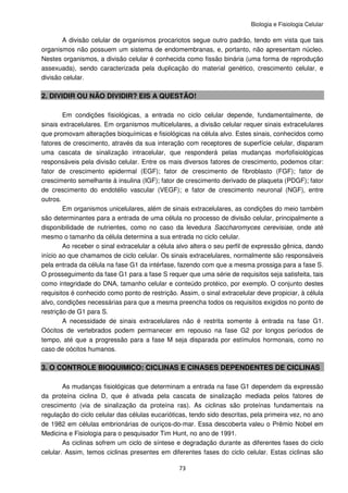 Biologia e Fisiologia Celular
73
A divisão celular de organismos procariotos segue outro padrão, tendo em vista que tais
organismos não possuem um sistema de endomembranas, e, portanto, não apresentam núcleo.
Nestes organismos, a divisão celular é conhecida como fissão binária (uma forma de reprodução
assexuada), sendo caracterizada pela duplicação do material genético, crescimento celular, e
divisão celular.
2. DIVIDIR OU NÃO DIVIDIR? EIS A QUESTÃO!
Em condições fisiológicas, a entrada no ciclo celular depende, fundamentalmente, de
sinais extracelulares. Em organismos multicelulares, a divisão celular requer sinais extracelulares
que promovam alterações bioquímicas e fisiológicas na célula alvo. Estes sinais, conhecidos como
fatores de crescimento, através da sua interação com receptores de superfície celular, disparam
uma cascata de sinalização intracelular, que responderá pelas mudanças morfofisiológicas
responsáveis pela divisão celular. Entre os mais diversos fatores de crescimento, podemos citar:
fator de crescimento epidermal (EGF); fator de crescimento de fibroblasto (FGF); fator de
crescimento semelhante à insulina (IGF); fator de crescimento derivado de plaqueta (PDGF); fator
de crescimento do endotélio vascular (VEGF); e fator de crescimento neuronal (NGF), entre
outros.
Em organismos unicelulares, além de sinais extracelulares, as condições do meio também
são determinantes para a entrada de uma célula no processo de divisão celular, principalmente a
disponibilidade de nutrientes, como no caso da levedura Saccharomyces cerevisiae, onde até
mesmo o tamanho da célula determina a sua entrada no ciclo celular.
Ao receber o sinal extracelular a célula alvo altera o seu perfil de expressão gênica, dando
início ao que chamamos de ciclo celular. Os sinais extracelulares, normalmente são responsáveis
pela entrada da célula na fase G1 da intérfase, fazendo com que a mesma prossiga para a fase S.
O prosseguimento da fase G1 para a fase S requer que uma série de requisitos seja satisfeita, tais
como integridade do DNA, tamanho celular e conteúdo protéico, por exemplo. O conjunto destes
requisitos é conhecido como ponto de restrição. Assim, o sinal extracelular deve propiciar, à célula
alvo, condições necessárias para que a mesma preencha todos os requisitos exigidos no ponto de
restrição de G1 para S.
A necessidade de sinais extracelulares não é restrita somente à entrada na fase G1.
Oócitos de vertebrados podem permanecer em repouso na fase G2 por longos períodos de
tempo, até que a progressão para a fase M seja disparada por estímulos hormonais, como no
caso de oócitos humanos.
3. O CONTROLE BIOQUIMICO: CICLINAS E CINASES DEPENDENTES DE CICLINAS
As mudanças fisiológicas que determinam a entrada na fase G1 dependem da expressão
da proteína ciclina D, que é ativada pela cascata de sinalização mediada pelos fatores de
crescimento (via de sinalização da proteína ras). As ciclinas são proteínas fundamentais na
regulação do ciclo celular das células eucarióticas, tendo sido descritas, pela primeira vez, no ano
de 1982 em células embrionárias de ouriços-do-mar. Essa descoberta valeu o Prêmio Nobel em
Medicina e Fisiologia para o pesquisador Tim Hunt, no ano de 1991.
As ciclinas sofrem um ciclo de síntese e degradação durante as diferentes fases do ciclo
celular. Assim, temos ciclinas presentes em diferentes fases do ciclo celular. Estas ciclinas são
 