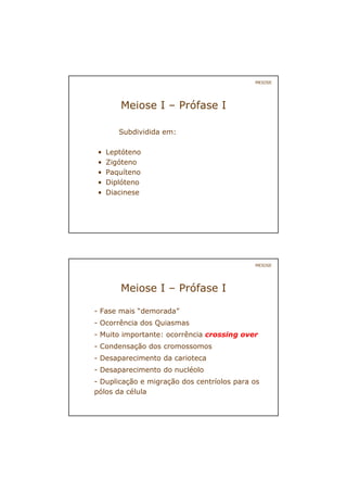 MEIOSE
Meiose I – Prófase I
Subdividida em:
• Leptóteno
• Zigóteno
• Paquíteno
• Diplóteno
• Diacinese
- Fase mais “demorada”
- Ocorrência dos Quiasmas
- Muito importante: ocorrência crossing over
- Condensação dos cromossomos
- Desaparecimento da carioteca
- Desaparecimento do nucléolo
- Duplicação e migração dos centríolos para os
pólos da célula
MEIOSE
Meiose I – Prófase I
 