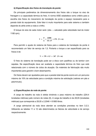 100
b) Especificação dos freios da translação da ponte:
Os principais parâmetros de dimensionamento dos freios são o torque no eixo de
frenagem e a capacidade térmica do freio. A norma AISE estabelece como critério para a
escolha dos freios do mecanismo de translação da ponte o espaço necessário para a
parada total do equipamento. Este fator é muito importante para este sistema e também
depende do atrito entre a roda e o trilho.
O torque do eixo de cada motor será: (obs.  calculado pela velocidade real do motor
1180 rpm).
m)(N178
57,123
22000
ω
P
T 
Para permitir o ajuste do sistema de freios para o sistema de translação da ponte é
recomendado um fator de serviço de 1,5. Portanto o torque a ser especificado para os
freios é de:
m)(N2671,5178T 
O freio do sistema de translação pode ser a disco com pastilhas ou de tambor com
sapatas. Na especificação deve ser avaliada a capacidade térmica do freio que está
relacionada com o número de ciclos de atuação. Os materiais de fabricação são muito
importantes para garantir o bom desempenho.
Os freios devem ser ajustados para que a parada total da ponte ocorra em um percurso
máximo de 10% da velocidade para a condição máxima de solicitação (valores em pés e
pés/minuto).
c) Especificações da roda da ponte:
A carga de trabalho da roda é obtida dividindo o peso máximo de trabalho (224,4
toneladas métricas) pelo número de rodas (8). A carga de trabalho é de 28,05 (toneladas
métricas) que corresponde a 28,05 x 2,2046 = 61860 libras.
A carga admissível da roda deve atender as condições previstas no item 3.2.3.
Utilizando as tabelas 11 e 12 são determinados os fatores de velocidade e de serviço
respectivamente:
 