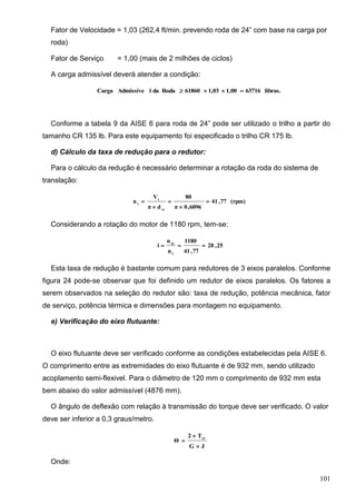 101
Fator de Velocidade = 1,03 (262,4 ft/min. prevendo roda de 24” com base na carga por
roda)
Fator de Serviço = 1,00 (mais de 2 milhões de ciclos)
A carga admissível deverá atender a condição:
libras.637161,001,0361860RodadalAdmissíveCarga 
Conforme a tabela 9 da AISE 6 para roda de 24” pode ser utilizado o trilho a partir do
tamanho CR 135 lb. Para este equipamento foi especificado o trilho CR 175 lb.
d) Cálculo da taxa de redução para o redutor:
Para o cálculo da redução é necessário determinar a rotação da roda do sistema de
translação:
(rpm)77,41
6096,0π
80
dπ
V
n
rt
t
t





Considerando a rotação do motor de 1180 rpm, tem-se:
25,28
77,41
1180
n
n
i
t
m

Esta taxa de redução é bastante comum para redutores de 3 eixos paralelos. Conforme
figura 24 pode-se observar que foi definido um redutor de eixos paralelos. Os fatores a
serem observados na seleção do redutor são: taxa de redução, potência mecânica, fator
de serviço, potência térmica e dimensões para montagem no equipamento.
e) Verificação do eixo flutuante:
O eixo flutuante deve ser verificado conforme as condições estabelecidas pela AISE 6.
O comprimento entre as extremidades do eixo flutuante é de 932 mm, sendo utilizado
acoplamento semi-flexivel. Para o diâmetro de 120 mm o comprimento de 932 mm esta
bem abaixo do valor admissível (4876 mm).
O ângulo de deflexão com relação à transmissão do torque deve ser verificado. O valor
deve ser inferior a 0,3 graus/metro.
JG
T2
Θ ef



Onde:
 