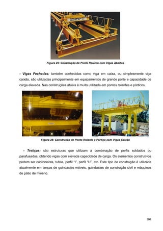 104
Figura 25: Construção de Ponte Rolante com Vigas Abertas
- Vigas Fechadas: também conhecidas como viga em caixa, ou simplesmente viga
caixão, são utilizadas principalmente em equipamentos de grande porte e capacidade de
carga elevada. Nas construções atuais é muito utilizada em pontes rolantes e pórticos.
Figura 26: Construção de Ponte Rolante e Pórtico com Vigas Caixão
- Treliças: são estruturas que utilizam a combinação de perfis soldados ou
parafusados, obtendo vigas com elevada capacidade de carga. Os elementos construtivos
podem ser cantoneiras, tubos, perfil “I”, perfil “U”, etc. Este tipo de construção é utilizada
atualmente em lanças de guindastes móveis, guindastes de construção civil e máquinas
de pátio de minério.
 