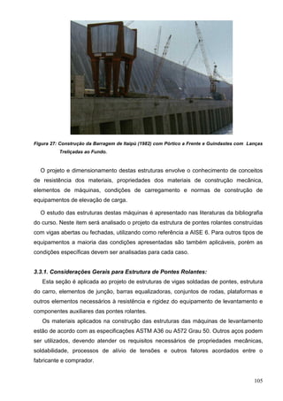 105
Figura 27: Construção da Barragem de Itaipú (1982) com Pórtico a Frente e Guindastes com Lanças
Treliçadas ao Fundo.
O projeto e dimensionamento destas estruturas envolve o conhecimento de conceitos
de resistência dos materiais, propriedades dos materiais de construção mecânica,
elementos de máquinas, condições de carregamento e normas de construção de
equipamentos de elevação de carga.
O estudo das estruturas destas máquinas é apresentado nas literaturas da bibliografia
do curso. Neste item será analisado o projeto da estrutura de pontes rolantes construídas
com vigas abertas ou fechadas, utilizando como referência a AISE 6. Para outros tipos de
equipamentos a maioria das condições apresentadas são também aplicáveis, porém as
condições específicas devem ser analisadas para cada caso.
3.3.1. Considerações Gerais para Estrutura de Pontes Rolantes:
Esta seção é aplicada ao projeto de estruturas de vigas soldadas de pontes, estrutura
do carro, elementos de junção, barras equalizadoras, conjuntos de rodas, plataformas e
outros elementos necessários à resistência e rigidez do equipamento de levantamento e
componentes auxiliares das pontes rolantes.
Os materiais aplicados na construção das estruturas das máquinas de levantamento
estão de acordo com as especificações ASTM A36 ou A572 Grau 50. Outros aços podem
ser utilizados, devendo atender os requisitos necessários de propriedades mecânicas,
soldabilidade, processos de alívio de tensões e outros fatores acordados entre o
fabricante e comprador.
 