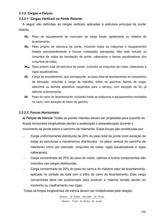 106
3.3.2. Cargas e Forças:
3.3.2.1. Cargas Verticais na Ponte Rolante:
A seguir são definidas as cargas verticais aplicadas à estrutura principal da ponte
rolante.
WA Peso de equipamento de manuseio da carga fixado rigidamente ao sistema de
levantamento.
WB Peso próprio da estrutura da ponte, incluindo todas as máquinas e equipamentos
fixados permanentemente e futuras instalações planejadas. Não está incluido os
conjuntos de rodas de translação da ponte, cabeceiras e barras equalizadoras dos
conjuntos de rodas.
WBE Peso próprio total da estrutura da ponte, incluindo os conjuntos de rodas, cabeceiras e
vigas equalizadoras.
WL Carga de levantamento, que corresponde ao peso total de levantamento do mecanismo
de elevação, incluindo a carga de trabalho, todos os ganchos, barras de carga,
eletroímã ou demais aparelhos requeridos para o serviço, com exceção de WA já
definido anteriormente.
WT Peso do carro do levantamento, incluindo todas as máquinas e equipamentos montados
no carro, com exceção do bloco do gancho.
3.3.2.2. Forças Horizontais:
a) Forças de Inércia: Todas as pontes rolantes devem ser projetadas para suportar as
forças horizontais longitudinais devido à aceleração e desaceleração durante o
movimento da ponte sobre o caminho de rolamento. Estas forças são constituídas por:
- Carga uniformemente distribuída de 20% do peso total da ponte (com exceção de
todas as estruturas e mecanismos distribuídos no plano vertical do caminho de
rolamento como por exemplo: conjuntos de rodas, vigas equalizadoras e vigas
cabeceiras).
- Carga concentrada de 20% do peso do motor, cabines e outros componentes não
incluídos nas cargas distribuídas.
- Carga concentrada de 20% do peso do carro e do máximo valor de levantamento,
aplicada no contato da roda com o trilho do carro do levantamento. Esta carga
concentrada deve ser posicionada para produzir a máxima tensão devido ao
momento ou cisalhamento nas vigas.
Todas as forças longitudinais de inércia devem ser multiplicadas pela relação:
pontedaRodasdeTotalNúmero
PontedaMovidasRodasdeNúmero
 