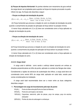 107
b) Forças de Impulso Horizontal: As pontes rolantes com mecanismo de guia vertical
da carga devem ser projetadas para suportar as forças do impulso provocado na parte
inferior da viga. As forças são descritas a seguir:
- Forças na direção da translação da ponte:
(1)  
PontedaRodasdeTotalNúmero
PontedaMovidasRodasdeNúmero
WWW2,0 BETA

(2) Força horizontal que provoca a rotação do carro na direção da translação da ponte
quando o comprimento da posição de aplicação da força estiver na posição mínima.
A menor força calculada em (1) e (2) deve ser considerada como a força aplicada na
direção da translação da ponte.
- Forças na direção da translação do carro:
(1)  
PontedaRodasdeTotalNúmero
PontedaMovidasRodasdeNúmero
WW2,0 TA

(2) Força horizontal que provoca a rotação do carro na direção da translação do carro
quando o comprimento da posição de aplicação da força estiver na posição mínima.
A menor força calculada em (1) e (2) deve ser considerada como a força aplicada na
direção da translação do carro.
3.3.2.3. Carga Axial:
A carga axial é definida como sendo o esforço lateral atuando em ambas as
direções perpendiculares ao trilho da ponte, aplicada no contato dos flanges das rodas.
Considerando a rigidez da estrutura de sustentação dos trilhos, a carga axial deve ser
considerada como sendo 60% da carga total, aplicada em cada lado, exceto para
outras considerações da instalação.
A carga axial total recomendada deve ser a maior entre as duas categorias
descritas a seguir:
1. Porcentagem da carga de levantamento pelo tipo de ponte:
0%(WL) Ponte de Manuntenção/Ponte de Sala de Motores
40%(WL) Ponte de Laminação e da Aciaria
100%(WL) Caçambas, eletroímã, pátio de placas, poço de carepa, poço de escória,
estripador
200%(WL) Pontes de área de estocagem e embarque.
 