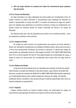 108
2. 20% da carga máxima no conjunto de rodas do acionamento (para qualquer
tipo de ponte).
3.3.2.4. Forças de Distorção:
As vigas principais e as vigas cabeceiras da ponte podem ser consideradas como um
quadro contínuo no plano horizontal. O procedimento para avaliação da distorção do
quadro é apresentado no anexo da AISE 6. A análise da estrutura de vigas em quadro
deve ser utilizada para determinar os momentos máximos e forças de cisalhamento nos
pontos críticos da estrutura devido às forças horizontais de inércia e as forças de
distorção.
Os cálculos deste item não são aplicados para pontes com conexões pinadas , como
por exemplo em pórticos e semi-pórticos.
3.3.2.5. Cargas de Vento:
As cargas de vento ocorrem nos equipamentos que operam em locais abertos e
devem ser calculadas considerando as condições climáticas locais, altura acima do piso e
a forma dos componentes individuais que formam a estrutura. O cálculo das cargas de
vento podem ser efetuadas conforme informações da ASCE 7-95, ABNT NBR 8400/1984
item 5.5.4 ou Ernst Capítulo XII item B. Para determinação das combinações de carga, a
carga de vento em serviço deve ser considerada como sendo 25% da carga total do
vento.
3.3.2.6. Efeitos de Colisão:
A estrutura da ponte rolante deve ser calculada para suportar as forças de colisão
determinadas no projeto dos batentes e dos pára-choque, cujos critérios de projeto são
descritos na parte de mecânica da AISE 6/91.A ABNT NBR 8400/1984 também apresenta
as considerações básicas para a determinação dos esforços de colisão. Os cálculos
detalhados devem considerar o tipo de pára-choque e batente especificado, bem como as
demais proteções do equipamento.
3.3.2.7. Impacto:
Cargas verticais devido ao impacto também devem ser adicionadas às cargas de
levantamento pela aplicação de fatores de impacto conforme descrito abaixo:
 