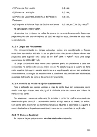 109
(1) Pontes de Aço Líquido 0,2 x WL
(2) Pontes de Laminação 0,3 x WL
(3) Pontes de Caçambas, Eletroímã e de Pátios de
Estocagem
0,5 x WL
(4) Estripador e Ponte de Poço de Escória ou Carepa 0,5 x WL ou 0,3 x (WL + WA) (*)
(*) Considerar o maior valor.
A estrutura dos conjuntos de rodas da ponte e do carro do levantamento devem ser
projetados para um fator de impacto de 25% da carga da roda, aplicado em cada roda
separadamente.
3.3.2.8. Cargas das Plataformas:
Em complementação às cargas aplicadas, exceto em consideração a fatores
específicos do serviço utilizado, todas as plataformas das pontes rolantes devem ser
projetadas para suportar uma carga de 50 lb/ft2
(244,14 Kgf/m2
) mais uma carga
concentrada de 500 lb (227 Kgf).
A carga concentrada deve mover para qualquer ponto da plataforma e deve ser
considerada no ponto onde causa a maior tensão. As estruturas para o suporte de itens
mais pesados, tais como: painéis, resistores e ar condicionado; devem ser analisadas
separadamente. As cargas de trabalho sobre a plataforma não precisam ser adicionadas
às cargas de trabalho da ponte e do carro de levantamento.
3.3.2.9. Momento de Flexão e Carga de Cisalhamento:
Para a aplicação das cargas verticais a viga da ponte deve ser considerada como
sendo uma viga simples com vão igual à distância entre os centros dos trilhos da
translação da ponte.
Nas vigas com menos de dois eixos de simetria, o centro de cisalhamento pode ser
determinado para distribuir o cisalhamento devido à carga vertical ou lateral, ou ambas,
bem como para determinar os momentos torsionais. Quando a assimetria é pequena o
centro de cisalhamento pode ser considerado como sendo o centróide da seção reta.
3.3.2.10. Momento Torsional:
As cargas e forças que provocam tensões torsionais na viga são:
 