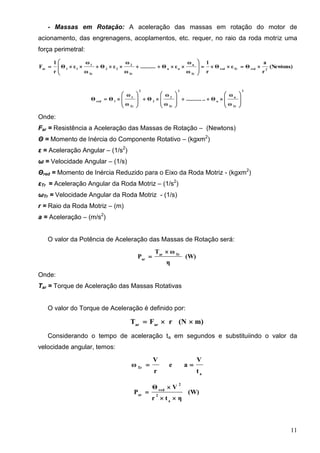 11
- Massas em Rotação: A aceleração das massas em rotação do motor de
acionamento, das engrenagens, acoplamentos, etc. requer, no raio da roda motriz uma
força perimetral:
(Newtons)
r
a
ΘεΘ
r
1
ω
ω
εΘ..........
ω
ω
εΘ
ω
ω
εΘ
r
1
F 2redTrred
Tr
n
nn
Tr
2
22
Tr
1
11ar









2
Tr
n
n
2
Tr
2
2
2
Tr
1
1red
ω
ω
Θ............
ω
ω
Θ
ω
ω
ΘΘ 
























Onde:
Far = Resistência a Aceleração das Massas de Rotação – (Newtons)
Θ = Momento de Inércia do Componente Rotativo – (kgxm2
)
ε = Aceleração Angular – (1/s2
)
ω = Velocidade Angular – (1/s)
Θred = Momento de Inércia Reduzido para o Eixo da Roda Motriz - (kgxm2
)
εTr = Aceleração Angular da Roda Motriz – (1/s2
)
ωTr = Velocidade Angular da Roda Motriz - (1/s)
r = Raio da Roda Motriz – (m)
a = Aceleração – (m/s2
)
O valor da Potência de Aceleração das Massas de Rotação será:
(W)
η
ωT
P Trar
ar


Onde:
Tar = Torque de Aceleração das Massas Rotativas
O valor do Torque de Aceleração é definido por:
m)(NrFT arar

Considerando o tempo de aceleração ta em segundos e substituiindo o valor da
velocidade angular, temos:
a
Tr
t
V
ae
r
V
ω 
(W)
ηtr
VΘ
P
a
2
2
red
ar



 