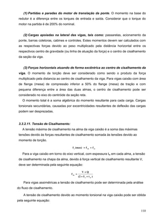 110
(1) Partidas e paradas do motor de translação da ponte. O momento na base do
redutor é a diferença entre os torques de entrada e saída. Considerar que o torque do
motor na partida é de 200% do nominal.
(2) Cargas apoiadas na lateral das vigas, tais como: passarelas, acionamento da
ponte, barras coletoras, cabines e controles. Estes momentos devem ser calculados com
as respectivas forças devido ao peso multiplicado pela distância horizontal entre os
respectivos centro de gravidade (ou linha de atuação da força) e o centro de cisalhamento
da seção da viga.
(3) Forças horizontais atuando de forma excêntrica ao centro de cisalhamento da
viga. O momento de torção deve ser considerado como sendo o produto da força
multiplicado pela distancia ao centro de cisalhamento da viga. Para vigas caixão com área
de flange (mesa) de compressão inferior a 50% do flange (mesa) de tração e com
pequena diferença entre a área das duas almas, o centro de cisalhamento pode ser
considerado no eixo do centróide da seção reta.
O momento total é a soma algébrica do momento resultante para cada carga. Cargas
torsionais secundárias, causadas por excentricidades resultantes de deflexão das cargas
podem ser desprezadas.
3.3.2.11. Tensão de Cisalhamento:
A tensão máxima de cisalhamento na alma da viga caixão é a soma das máximas
tensões devido às forças resultantes de cisalhamento somada às tensões devido ao
momento de torção.
vtvbv
ff(max)f 
Para a viga caixão em torno do eixo vertical, com espessura tw em cada alma, a tensão
de cisalhamento na chapa da alma, devido à força vertical de cisalhamento resultante V,
deve ser determinada pela seguinte equação:
)tI(2
QV
f
wx
vb



Para vigas assimétricas a tensão de cisalhamento pode ser determinada pela análise
do fluxo de cisalhamento.
A tensão de cisalhamento devido ao momento torsional na viga caixão pode ser obtida
pela seguinte equação:
 