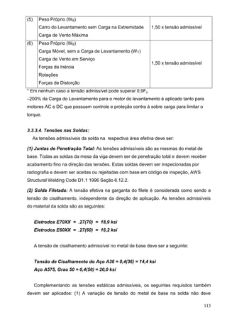 113
(5) Peso Próprio (WB)
Carro do Levantamento sem Carga na Extremidade
Carga de Vento Máxima
1,50 x tensão admissível
(6) Peso Próprio (WB)
Carga Móvel, sem a Carga de Levantamento (WT)
Carga de Vento em Serviço
Forças de Inércia
Rotações
Forças de Distorção
1,50 x tensão admissível
* Em nenhum caso a tensão admissível pode superar 0,9Fy
**200% da Carga do Levantamento para o motor do levantamento é aplicado tanto para
motores AC e DC que possuem controle e proteção contra à sobre carga para limitar o
torque.
3.3.3.4. Tensões nas Soldas:
As tensões admissíveis da solda na respectiva área efetiva deve ser:
(1) Juntas de Penetração Total: As tensões admissíveis são as mesmas do metal de
base. Todas as soldas da mesa da viga devem ser de penetração total e devem receber
acabamento fino na direção das tensões. Estas soldas devem ser inspecionadas por
radiografia e devem ser aceitas ou rejeitadas com base em código de inspeção, AWS
Structural Welding Code D1.1 1996 Seção 6.12.2.
(2) Solda Filetada: A tensão efetiva na garganta do filete é considerada como sendo a
tensão de cisalhamento, independente da direção de aplicação. As tensões admissíveis
do material da solda são as seguintes:
Eletrodos E70XX = .27(70) = 18,9 ksi
Eletrodos E60XX = .27(60) = 16,2 ksi
A tensão de cisalhamento admissível no metal de base deve ser a seguinte:
Tensão de Cisalhamento do Aço A36 = 0,4(36) = 14,4 ksi
Aço A575, Grau 50 = 0,4(50) = 20,0 ksi
Complementando as tensões estáticas admissíveis, os seguintes requisitos também
devem ser aplicados: (1) A variação de tensão do metal de base na solda não deve
 