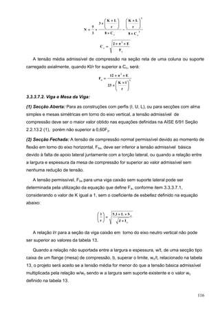 116
C8
r
LK
C8
r
LK
3
3
5
N 3
c
3
c 





 







 


y
2
c
F
Eπ2
C


A tensão média admissível de compressão na seção reta de uma coluna ou suporte
carregado axialmente, quando Kl/r for superior a Cc, será:
2
2
a
r
lK
23
Eπ12
F





 



3.3.3.7.2. Viga e Mesa da Viga:
(1) Secção Aberta: Para as construções com perfis (I, U, L), ou para secções com alma
simples e mesas simétricas em torno do eixo vertical, a tensão admissível de
compressão deve ser o maior valor obtido nas equações definidas na AISE 6/91 Seção
2.2.13.2 (1), porém não superior a 0,60Fy.
(2) Secção Fechada: A tensão de compressão normal permissível devido ao momento de
flexão em torno do eixo horizontal, Fbx, deve ser inferior a tensão admissível básica
devido à falta de apoio lateral juntamente com a torção lateral, ou quando a relação entre
a largura e espessura da mesa de compressão for superior ao valor admissível sem
nenhuma redução de tensão.
A tensão permissível, Fbx para uma viga caixão sem suporte lateral pode ser
determinada pela utilização da equação que define Fa, conforme item 3.3.3.7.1,
considerando o valor de K igual a 1, sem o coeficiente de esbeltez definido na equação
abaixo:
y
x
IJ
SL1,5
r
l








A relação l/r para a seção da viga caixão em torno do eixo neutro vertical não pode
ser superior ao valores da tabela 13.
Quando a relação não suportada entre a largura e espessura, w/t, de uma secção tipo
caixa de um flange (mesa) de compressão, b, superar o limite, wc/t, relacionado na tabela
13, o projeto será aceito se a tensão média for menor do que a tensão básica admissível
multiplicada pela relação w/wc sendo w a largura sem suporte existente e o valor wc
definido na tabela 13.
 