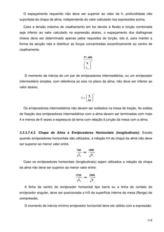 118
O espaçamento requerido não deve ser superior ao valor de h, profundidade não
suportada da chapa da alma, independente do valor calculado nas expressões acima.
Caso a tensão máxima de cisalhamento em ksi devido à flexão e torção combinada
seja inferior ao valor calculado na expressão abaixo, o espaçamento dos diafragmas
cheios deve ser determinado apenas pelos requisitos de torção, isto é, para manter a
forma da secção reta e distribuir as forças concentradas excentricamente ao centro de
cisalhamento.
2
w
t
h
600.57








O momento de inércia de um par de enrijecedores intermediários, ou um enrijecedor
intermediário simples, com referência ao eixo no plano da alma, não deve ser inferior ao
valor abaixo.
4
50
h
I 






Os enrijecedores intermediários não devem ser soldados na mesa de tração. As soldas
de fixação dos enrijecedores intermediários com a alma devem ser terminadas com mais
4 e menos de 6 vezes a espessura da lama com relação à junção da mesa com a alma.
3.3.3.7.4.2. Chapa da Alma e Enrijecedores Horizontais (longitudinais): Exceto
quando enrijecedores horizontais são utilizados, a relação h/t da chapa da alma não deve
ser superior ao menor valor entre:
yb
F
1000
ou
f
760
Caso os enrijecedores horizontais (longitudinais) sejam utilizados a relação da chapa
da alma não deve ser superior ao menor valor entre:
yb
F
2000
ou
f
1520
A linha de centro do enrijecedor horizontal tipo barra ou a linha de contato do
enrijecedor angular, deve ser posicionada a h/5 da superfície interna da mesa (flange) de
compressão.
O momento de inércia mínimo enrijecedor horizontal deve ser obtido com a expressão:
 