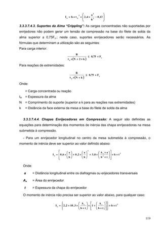 119








 13,0
h
a
4,2thI 2
2
3
wo
3.3.3.7.4.3. Suportes da Alma “Crippling”: As cargas concentradas não suportadas por
enrijedores não podem gerar um tensão de compressão na base do filete de solda da
alma superior a 0,75Fy.; neste caso, suportes enrijecedores serão necessários. As
fórmulas que determinam a utilização são as seguintes:
Para carga interior:
  y
w
F0,75
k2Nt
R


Para reações de extremidades:
  y
w
F0,75
kNt
R


Onde:
= Carga concentrada ou reação
tw = Espessura da alma
N = Comprimento do suporte (superior a k para as reações nas extremidades)
k = Distância da face externa da mesa a base do filete de solda da alma
3.3.3.7.4.4. Chapas Enrijecedoras em Compressão: A seguir são definidas as
equações para determinação dos momentos de inércia das chapa enrijecedoras na mesa
submetida à compressão.
- Para um enrijecedor longitudinal no centro da mesa submetida à compressão, o
momento de inércia deve ser superior ao valor definido abaixo:
3
2
s
2
o
tb
tb
aA
0,3
b
a
2,0
b
a
6,0I 





























Onde:
a = Distância longitudinal entre os diafragmas ou erijecedores transversais
As = Área do enrijecedor
t = Espessura da chapa do enrijecedor
O momento de inércia não precisa ser superior ao valor abaixo, para qualquer caso:
3ss
o
tb
tb
A
1
tb
A
3,102,2I 




























 