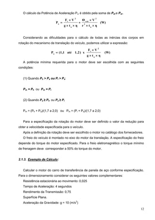 12
O cálculo da Potência de Aceleração Pa é obtido pela soma de Pat e Par.
(W)
ηtr
VΘ
ηtg
VF
P
a
2
2
red
a
2
t
a






Considerando as dificuldades para o cálculo de todas as inércias dos corpos em
rotação do mecanismo de translação do veículo, podemos utilizar a expressão:
(W)
ηtg
VF
x)2,1até1,1(P
a
2
t
a



A potência mínima requerida para o motor deve ser escolhida com as seguintes
condições:
(1) Quando Ph > Pa ou Pi > Pa:
Pm = Ph ou Pm = Pi
(2) Quando Pa ≥ Ph ou Pa ≥ Pi
Pm = (Ph + Pa)/(1,7 a 2,0) ou Pm = (Pi + Pa)/(1,7 a 2,0)
Para a especificação da rotação do motor deve ser definido o valor da redução para
obter a velocidade especificada para o veículo.
Após a definição da rotação deve ser escolhido o motor no catálogo dos fornecedores.
O freio do veículo é montado no eixo do motor da translação. A especificação do freio
depende do torque do motor especificado. Para o freio eletromagnético o torque mínimo
de frenagem deve corresponder a 50% do torque do motor.
2.1.3. Exemplo de Cálculo:
Calcular o motor do carro de transferência de panela de aço conforme especificação.
Para o dimensionamento considerar os seguintes valores complementares:
Resistência estacionária ao movimento: 0,025
Tempo de Aceleração: 4 segundos
Rendimento da Transmissão: 0,75
Superfície Plana.
Aceleração da Gravidade: g = 10 (m/s2
)
 