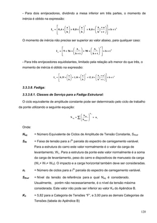 120
- Para dois enrijecedores, dividindo a mesa inferior em três partes, o momento de
inércia é obtido na expressão:
3
2
s
2
o
tb
tb
aA
0,8
b
a
8,0
b
a
4,0I 





























O momento de inércia não precisa ser superior ao valor abaixo, para qualquer caso:
3
2
ss
o
tb
tb
A
90
tb
A
569I 























- Para três enrijecedores equidistantes, limitado pela relação a/b menor do que três, o
momento de inércia é obtido na expressão:
3
2
s
2
o
tb
tb
aA
0,12
b
a
10,1
b
a
35,0I 





























3.3.3.8. Fadiga:
3.3.3.8.1. Classes de Serviço para a Fadiga Estrutural:
O ciclo equivalente de amplitude constante pode ser determinado pelo ciclo de trabalho
da ponte utilizando a seguinte equação:
i
K
Rref
Ri
eq
n
S
S
N
3








 
Onde:
Neq = Número Equivalente de Ciclos de Amplitude de Tensão Constante, SRref
SRi = Faixa de tensão para a ith
parcela do espectro de carregamento variável.
Para a estrutura do carro este valor normalmente é o valor da carga de
levantamento, WL. Para a estrutura da ponte este valor normalmente é a soma
da carga de levantamento, peso do carro e dispositivos de manuseio da carga
(WL+ WT+ WA). O impacto e a carga horizontal também deve ser consideradas.
ni = Número de ciclos para a ith
parcela do espectro de carregamento variável.
SRref = Nível da tensão de referência para a qual Neq é considerado.
Usualmente, porém não necessariamente, é o nível da tensão máxima
considerada. Este valor não pode ser inferior ao valor K4 do Apêndice B.
K3 = 5,82 para a Categoria de Tensões “F”, e 3,00 para as demais Categorias de
Tensões (tabela do Apêndice B)
 