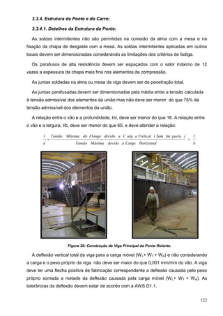 122
3.3.4. Estrutura da Ponte e do Carro:
3.3.4.1. Detalhes da Estrutura da Ponte:
As soldas intermitentes não são permitidas na conexão da alma com a mesa e na
fixação da chapa de desgaste com a mesa. As soldas intermitentes aplicadas em outros
locais devem ser dimensionadas considerando as limitações dos critérios de fadiga.
Os parafusos de alta resistência devem ser espaçados com o valor máximo de 12
vezes a espessura da chapa mais fina nos elementos de compressão.
As juntas soldadas na alma ou mesa da viga devem ser de penetração total.
As juntas parafusadas devem ser dimensionadas pela média entre a tensão calculada
à tensão admissível dos elementos da união mas não deve ser menor do que 75% da
tensão admissível dos elementos da união.
A relação entre o vão e a profundidade, l/d, deve ser menor do que 18. A relação entre
o vão e a largura, l/b, deve ser menor do que 60, e deve atender a relação:
b
l
HorizontalCargaadevidoMáximaTensão
)pactoImSem(VerticalaargCadevidoFlangedoMáximaTensão
d
l

Figura 28: Construção da Viga Principal da Ponte Rolante.
A deflexão vertical total da viga para a carga móvel (WL+ WT + WA) e não considerando
a carga e o peso próprio da viga não deve ser maior do que 0,001 mm/mm do vão. A viga
deve ter uma flecha positiva de fabricação correspondente a deflexão causada pelo peso
próprio somada a metade da deflexão causada pela carga móvel (WL+ WT + WA). As
tolerâncias da deflexão devem estar de acordo com a AWS D1.1.
 