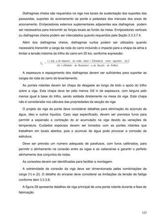123
Diafragmas cheios são requeridos na viga nos locais de sustentação dos suportes das
passarelas, suportes do acionamento da ponte e pedestais dos mancais dos eixos de
acionamento. Enrijecedores externos suplementares adjacentes aos diafragmas podem
ser necessários para transmitir as forças locais ao fundo da mesa. Enrijecedores verticais
ou diafragmas cheios podem ser intercalados quando requeridos pela Seção 3.3.3.7.4.
Além dos diafragmas cheios, diafragmas curtos podem ser utilizados quando
necessário transmitir a carga da roda do carro incluindo o impacto para a chapa da alma e
limitar a tensão máxima do trilho do carro em 20 ksi, conforme expressão:
 
Trilho)doSecçãodaaResistêncide(Módulo(6)
in)suportes,entredistânciakips)roda,naimpactodeaargc(
fbr



A espessura e espaçamento dos diafragmas devem ser suficientes para suportar as
cargas da roda do carro do levantamento.
As pontes rolantes devem ter chapa de desgaste ao longo de todo o apoio do trilho
sobre a viga. Esta chapa deve ter pelo menos 3/8 in de espessura, com largura pelo
menos igual à base do trilho, sendo soldada diretamente na mesa da viga. Esta chapa
não é considerada nos cálculos das propriedades da secção da viga.
O projeto da viga da ponte deve considerar detalhes para eliminação do acúmulo de
água, óleo e outros líquidos. Caso seja especificado, devem ser previstos furos para
permitir a expansão e contração do ar acumulado na viga devido às variações de
temperatura. Cuidados especiais devem ser tomados com as pontes rolantes que
trabalham em locais abertos, pois o acúmulo de água pode provocar a corrosão da
estrutura.
Deve ser previsto um número adequado de parafusos, com furos calibrados, para
permitir o alinhamento na conexão entre as vigas e as cabeceiras e garantir o perfeito
alinhamento dos conjuntos de rodas.
As conexões devem ser identificadas para facilitar a montagem.
A extremidade de conexão da viga deve ser dimensionada pelas combinações de
carga (1) e (2). O detalhe do encaixe deve considerar as limitações da tensão de fadiga
conforme item 3.3.3.8.
A figura 28 apresenta detalhes da viga principal de uma ponte rolante durante a fase de
fabricação.
 