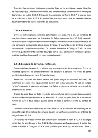 125
O projeto das estruturas destes componentes deve ser de acordo com as combinações
de carga (1) e (2). Detalhes da estrutura são dimensionados considerando as limitações
das tensões de fadiga 3.3.3.8. O impacto é considerado conforme 3.3.3.7. e a carga axial
de acordo com o item 3.3.3.3. As partes das estruturas composta por secções abertas
devem considerar os efeitos torsionais da carga axial.
3.3.4.4. Cabeceiras:
Deve ser dimensionada conforme combinações de carga (1) e (2). Os detalhes da
estrutura devem considerar as limitações de fadiga conforme item 3.3.3.8.A conexão
parafusada com a viga deve ser dimensionada pelo momento torsional na extremidade da
viga bem como o movimento lateral devido à inércia. O momento devido à inércia provoca
uma reversão completa das tensões. Os detalhes referentes à Categoria E são os mais
prováveis, particularmente na solda de junção com a viga. Soldas com penetração parcial
e soldas tipo filete Categoria F ocorrem no cisalhamento.
3.3.4.5. Estrutura do Carro do Levantamento:
O carro do levantamento é constituído por uma construção de aço soldado. Todos os
requisitos aplicados no dimensionamento da estrutura e conjunto de rodas da ponte
também são aplicados ao carro do levantamento.
Todos os suportes do dromo devem ser parte integral da estrutura do carro. As
superfícies de apoio dos equipamentos devem ser todas usinadas. O uso de calços
(“shims”) somente é permitido na base dos freios, motores e pedestal do mancal da
extremidade do dromo.
O piso do carro deve ser todo revestido, sem aberturas, com exceção das passagens
para os cabos do levantamento e do eletroímã. A chapa do piso deve ter a espessura
mínima de ¼ in e deve possuir guarda corpo em todo o contorno aberto ou bordas do
carro.
O dimensionamento da estrutura do carro deve ser de acordo com as combinações de
carga (1) e (2). Os detalhes da estrutura devem ser verificados conforme os critérios de
fadiga do item 3.3.3.8.
Os valores de impacto devem ser considerados conforme o item 3.3.2.7 e as forças
horizontais de acordo com o item 3.3.2.2. Com relação à verificação quanto à fadiga das
juntas soldadas a Categoria E é a mais provável para este tipo de estrutura. Para o
 