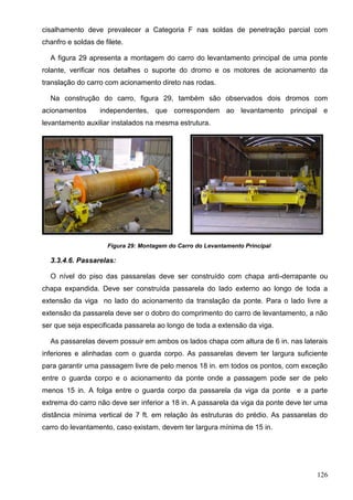 126
cisalhamento deve prevalecer a Categoria F nas soldas de penetração parcial com
chanfro e soldas de filete.
A figura 29 apresenta a montagem do carro do levantamento principal de uma ponte
rolante, verificar nos detalhes o suporte do dromo e os motores de acionamento da
translação do carro com acionamento direto nas rodas.
Na construção do carro, figura 29, também são observados dois dromos com
acionamentos independentes, que correspondem ao levantamento principal e
levantamento auxiliar instalados na mesma estrutura.
Figura 29: Montagem do Carro do Levantamento Principal
3.3.4.6. Passarelas:
O nível do piso das passarelas deve ser construído com chapa anti-derrapante ou
chapa expandida. Deve ser construída passarela do lado externo ao longo de toda a
extensão da viga no lado do acionamento da translação da ponte. Para o lado livre a
extensão da passarela deve ser o dobro do comprimento do carro de levantamento, a não
ser que seja especificada passarela ao longo de toda a extensão da viga.
As passarelas devem possuir em ambos os lados chapa com altura de 6 in. nas laterais
inferiores e alinhadas com o guarda corpo. As passarelas devem ter largura suficiente
para garantir uma passagem livre de pelo menos 18 in. em todos os pontos, com exceção
entre o guarda corpo e o acionamento da ponte onde a passagem pode ser de pelo
menos 15 in. A folga entre o guarda corpo da passarela da viga da ponte e a parte
extrema do carro não deve ser inferior a 18 in. A passarela da viga da ponte deve ter uma
distância mínima vertical de 7 ft. em relação às estruturas do prédio. As passarelas do
carro do levantamento, caso existam, devem ter largura mínima de 15 in.
 