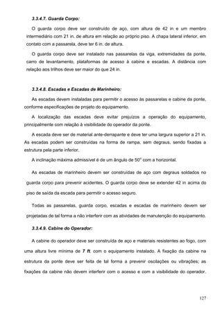 127
3.3.4.7. Guarda Corpo:
O guarda corpo deve ser construído de aço, com altura de 42 in e um membro
intermediário com 21 in. de altura em relação ao próprio piso. A chapa lateral inferior, em
contato com a passarela, deve ter 6 in. de altura.
O guarda corpo deve ser instalado nas passarelas da viga, extremidades da ponte,
carro de levantamento, plataformas de acesso à cabine e escadas. A distância com
relação aos trilhos deve ser maior do que 24 in.
3.3.4.8. Escadas e Escadas de Marinheiro:
As escadas devem instaladas para permitir o acesso às passarelas e cabine da ponte,
conforme especificações de projeto do equipamento.
A localização das escadas deve evitar prejuízos a operação do equipamento,
principalmente com relação à visibilidade do operador da ponte.
A escada deve ser de material ante-derrapante e deve ter uma largura superior a 21 in.
As escadas podem ser construídas na forma de rampa, sem degraus, sendo fixadas a
estrutura pela parte inferior.
A inclinação máxima admissível é de um ângulo de 50o
com a horizontal.
As escadas de marinheiro devem ser construídas de aço com degraus soldados no
guarda corpo para prevenir acidentes. O guarda corpo deve se extender 42 in acima do
piso de saída da escada para permitir o acesso seguro.
Todas as passarelas, guarda corpo, escadas e escadas de marinheiro devem ser
projetadas de tal forma a não interferir com as atividades de manutenção do equipamento.
3.3.4.9. Cabine do Operador:
A cabine do operador deve ser construída de aço e materiais resistentes ao fogo, com
uma altura livre mínima de 7 ft. com o equipamento instalado. A fixação da cabine na
estrutura da ponte deve ser feita de tal forma a prevenir oscilações ou vibrações; as
fixações da cabine não devem interferir com o acesso e com a visibilidade do operador.
 
