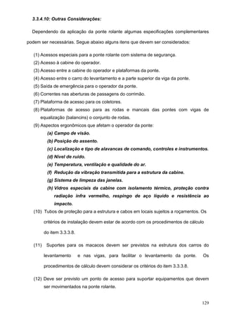 129
3.3.4.10: Outras Considerações:
Dependendo da aplicação da ponte rolante algumas especificações complementares
podem ser necessárias. Segue abaixo alguns itens que devem ser considerados:
(1) Acessos especiais para a ponte rolante com sistema de segurança.
(2) Acesso à cabine do operador.
(3) Acesso entre a cabine do operador e plataformas da ponte.
(4) Acesso entre o carro do levantamento e a parte superior da viga da ponte.
(5) Saída de emergência para o operador da ponte.
(6) Correntes nas aberturas de passagens do corrimão.
(7) Plataforma de acesso para os coletores.
(8) Plataformas de acesso para as rodas e mancais das pontes com vigas de
equalização (balancins) o conjunto de rodas.
(9) Aspectos ergonômicos que afetam o operador da ponte:
(a) Campo de visão.
(b) Posição do assento.
(c) Localização e tipo de alavancas de comando, controles e instrumentos.
(d) Nivel de ruido.
(e) Temperatura, ventilação e qualidade do ar.
(f) Redução da vibração transmitida para a estrutura da cabine.
(g) Sistema de limpeza das janelas.
(h) Vidros especiais da cabine com isolamento térmico, proteção contra
radiação infra vermelho, respingo de aço líquido e resistência ao
impacto.
(10) Tubos de proteção para a estrutura e cabos em locais sujeitos a roçamentos. Os
critérios de instalação devem estar de acordo com os procedimentos de cálculo
do item 3.3.3.8.
(11) Suportes para os macacos devem ser previstos na estrutura dos carros do
levantamento e nas vigas, para facilitar o levantamento da ponte. Os
procedimentos de cálculo devem considerar os critérios do item 3.3.3.8.
(12) Deve ser previsto um ponto de acesso para suportar equipamentos que devem
ser movimentados na ponte rolante.
 