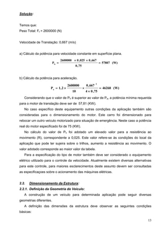 13
Solução:
Temos que:
Peso Total: Ft = 2600000 (N)
Velocidade de Translação: 0,667 (m/s)
a) Cálculo da potência para velocidade constante em superfície plana.
(W)57807
75,0
667,0025,02600000
Ph



b) Cálculo da potência para aceleração.
(W)46268
75,04
667,0
10
2600000
2,1P
2
a



Considerando que o valor de Ph é superior ao valor de Pa, a potência mínima requerida
para o motor de translação deve ser de 57,81 (KW).
No caso específico deste equipamento outras condições da aplicação também são
consideradas para o dimensionamento do motor. Este carro foi dimensionado para
rebocar um outro veículo motorizado para situação de emergência. Neste caso a potência
real do motor especificado foi de 75 (KW).
No cálculo do valor de Ph foi adotado um elevado valor para a resistência ao
movimento (R), correspondente a 0,025. Este valor refere-se às condições do local da
aplicação que pode ter sujeira sobre o trilhos, aumento a resistência ao movimento. O
valor adotado corresponde ao maior valor da tabela.
Para a especificação do tipo de motor também deve ser considerado o equipamento
elétrico utilizado para o controle da velocidade. Atualmente existem diversas alternativas
para este controle, para maiores esclarecimentos deste assunto devem ser consultadas
as especificaçoes sobre o acionamento das máquinas elétricas.
2.2. Dimensionamento da Estrutura:
2.2.1. Definição da Geometria do Veículo:
A construção de um veículo para determinada aplicação pode seguir diversas
geometrias diferentes.
A definição das dimensões da estrutura deve observar as seguintes condições
básicas:
 