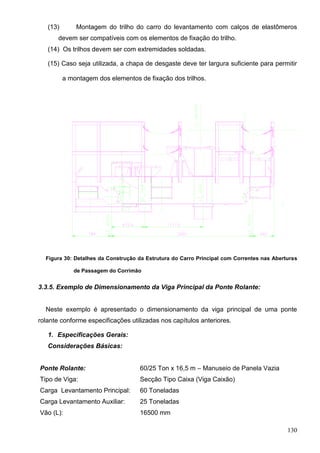 130
(13) Montagem do trilho do carro do levantamento com calços de elastômeros
devem ser compatíveis com os elementos de fixação do trilho.
(14) Os trilhos devem ser com extremidades soldadas.
(15) Caso seja utilizada, a chapa de desgaste deve ter largura suficiente para permitir
a montagem dos elementos de fixação dos trilhos.
Figura 30: Detalhes da Construção da Estrutura do Carro Principal com Correntes nas Aberturas
de Passagem do Corrimão
3.3.5. Exemplo de Dimensionamento da Viga Principal da Ponte Rolante:
Neste exemplo é apresentado o dimensionamento da viga principal de uma ponte
rolante conforme especificações utilizadas nos capítulos anteriores.
1. Especificações Gerais:
Considerações Básicas:
Ponte Rolante: 60/25 Ton x 16,5 m – Manuseio de Panela Vazia
Tipo de Viga: Secção Tipo Caixa (Viga Caixão)
Carga Levantamento Principal: 60 Toneladas
Carga Levantamento Auxiliar: 25 Toneladas
Vão (L): 16500 mm
 