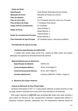 131
Dados da Ponte:
Classificação: Ponte Rolante Siderúrgica Serviço Pesado
Aplicação da Ponte: Manuseio de Panela com Escória
Fator de Impacto: 0,2xWL
Peso do Carro (WT) 33,3 Toneladas (Peso Est. Carro Lev. Principal)
Peso da Barra de Carga 7 Toneladas (Peso Aprox.)
Carga Total do Levantamento 67 Toneladas
Rodas da Ponte
Total de Rodas: 8
Rodas Motrizes: 4
Rodas do Levantamento Principal
Total de Rodas: 4
Rodas Motrizes: 2
Peso Estimado da Viga Principal 39 Toneladas (equip. e estruturas auxiliares)
Procedimento de Cálculo da Viga:
Conforme especificações da AISE 6/1991.
A edição mais recente desta norma é de outubro de 2000, porém não existem
alterações nos aspectos de dimensionamento da estrutura.
Material Utilizado para as Estruturas:
Especificação do Material: ASTM A-36
Limite de Ruptura Mínimo: 58 Ksi (4143 Kgf/cm2
)
Limite de Escoamento Mínimo: 36 Ksi (2571 Kgf/cm2
)
Tensões Admissíveis: Conforme AISE 6/91, Tabela 1, Página 5.
2. Momento das Cargas Verticais:
Cálculo do Momento do Peso Próprio (WB):
Conforme informações no item 1.2, o peso próprio referente às cargas atuantes na viga
da ponte, também conhecido como peso morto, esta estimado em 39 toneladas.
Esta carga é definida na AISE 6/91 pela simbologia WB. Neste valor estão incluídos o
peso próprio da estrutura da viga, equipamentos mecânicos, equipamentos elétricos e
estruturas auxiliares (escadas, passarelas, etc). Os equipamentos elétricos referem-se
 