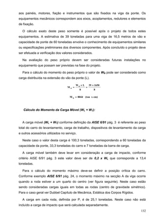 132
aos painéis, motores, fiação e instrumentos que são fixados na viga da ponte. Os
equipamentos mecânicos correspondem aos eixos, acoplamentos, redutores e elementos
de fixação.
O cálculo exato deste peso somente é possível após o projeto de todos estes
equipamentos. A estimativa de 39 toneladas para uma viga de 16,5 metros de vão e
capacidade de ponte de 60 toneladas envolve o conhecimento de equipamentos similares
ou especificações preliminares dos diversos componentes. Após concluído o projeto deve
ser efetuada a verificação dos valores considerados.
Na avaliação do peso próprio devem ser consideradas futuras instalações no
equipamento que possam ser previstas na fase do projeto.
Para o cálculo do momento do peso próprio o valor de WB pode ser considerado como
carga distribuída na extensão do vão da ponte (L).
8
165039
8
LW
M B
B




cm)x(ton8044M B

Cálculo do Momento da Carga Móvel (WL + WT):
A carga móvel (WL + WT) conforme definição da AISE 6/91 pág. 3 é referente ao peso
total do carro do levantamento, carga de trabalho, dispositivos de levantamento da carga
e outros acessórios utilizados no serviço.
Neste caso o valor desta carga é 100,3 toneladas, correspondendo a 60 toneladas da
capacidade da ponte, 33,3 toneladas do carro e 7 toneladas da barra de carga.
A carga móvel também deve levar em consideração a carga de impacto, conforme
critério AISE 6/91 pág. 3 este valor deve ser de 0,2 x WL que corresponde a 13,4
toneladas.
Para o cálculo do momento máximo deve-se definir a posição crítica do carro.
Conforme exemplo AISE 6/91 pág. 24, o momento máximo na secção A da viga ocorre
quando a roda estiver a um quarto do centro (ver figura seguinte). Neste caso estão
sendo consideradas cargas iguais em todas as rodas (centro de gravidade simétrico).
Para o caso geral ver Dubbel Capítulo de Mecânica, Estática dos Corpos Rígidos.
A carga em cada roda, definida por P, é de 25,1 toneladas. Neste caso não está
incluído a carga de impacto que será calculada separadamente.
 