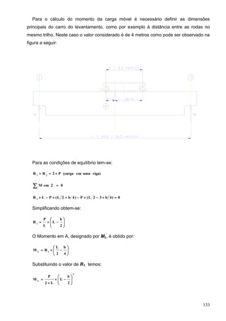 133
Para o cálculo do momento da carga móvel é necessário definir as dimensões
principais do carro do levantamento, como por exemplo à distância entre as rodas no
mesmo trilho. Neste caso o valor considerado é de 4 metros como pode ser observado na
figura a seguir:
Para as condições de equilíbrio tem-se:
viga)umaem(cargaP2RR 21

02emM 
0)4b32L(P)4b2L(PLR 1

Simplificando obtem-se:







2
b
L
L
P
R 1
O Momento em A, designado por ML, é obtido por:







4
b
2
L
RM 1L
Substituindo o valor de R1, temos:
2
L
2
b
L
L2
P
M 








 